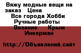 Вяжу модные вещи на заказ › Цена ­ 3000-10000 - Все города Хобби. Ручные работы » Вязание   . Крым,Инкерман